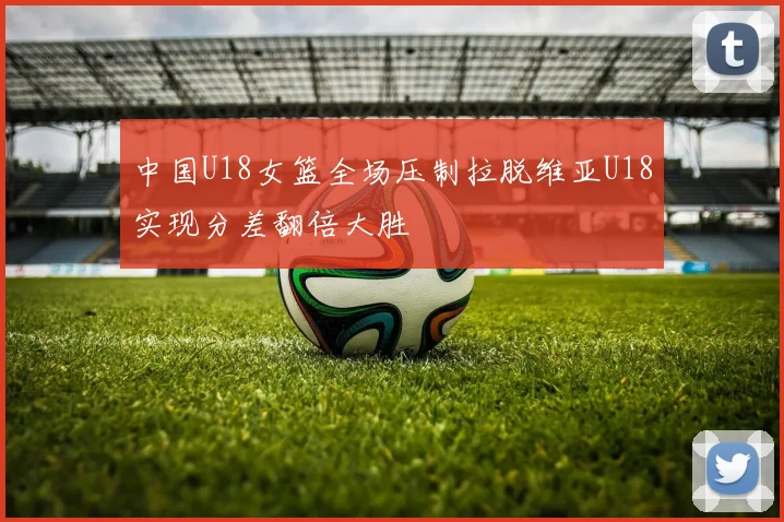 中国U18女篮全场压制拉脱维亚U18实现分差翻倍大胜