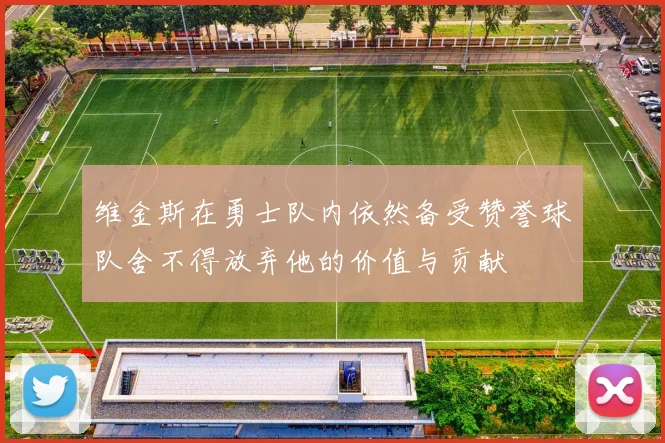 维金斯在勇士队内依然备受赞誉球队舍不得放弃他的价值与贡献