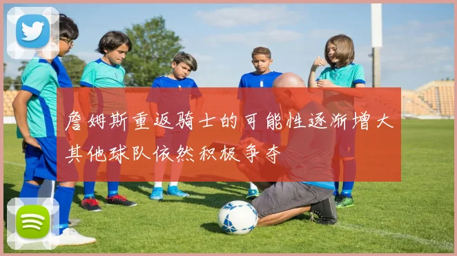 詹姆斯重返骑士的可能性逐渐增大其他球队依然积极争夺