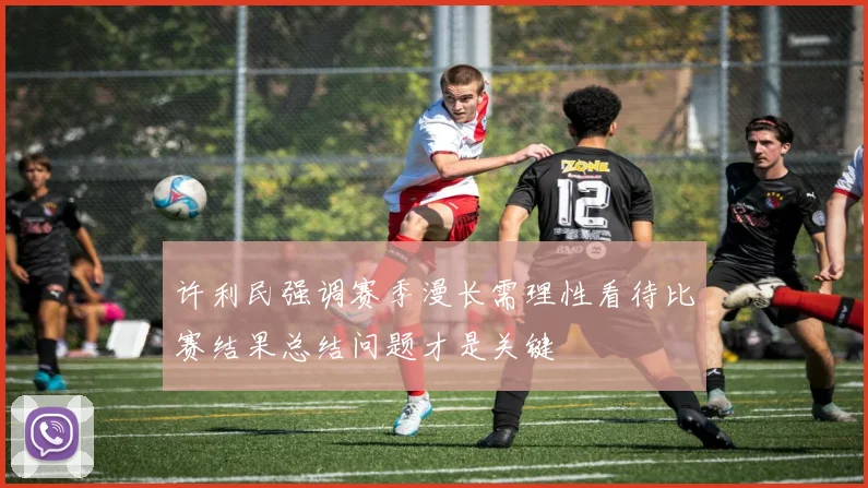 许利民强调赛季漫长需理性看待比赛结果总结问题才是关键