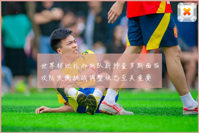 世界杯巡礼加纳队新帅奎罗斯面临攻防失衡挑战调整状态至关重要