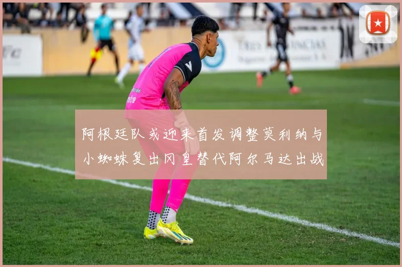 阿根廷队或迎来首发调整莫利纳与小蜘蛛复出冈皇替代阿尔马达出战