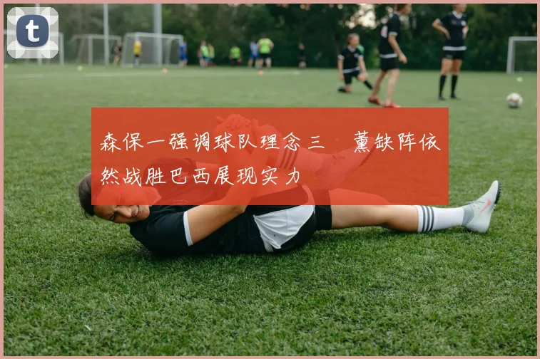 森保一强调球队理念三笘薰缺阵依然战胜巴西展现实力