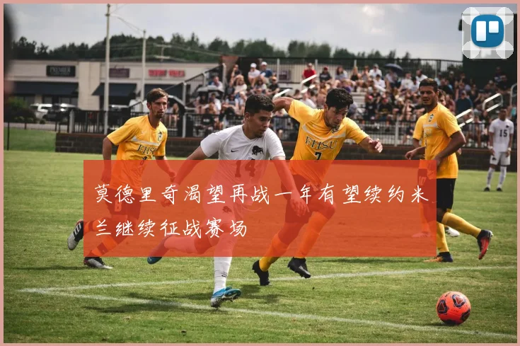 莫德里奇渴望再战一年有望续约米兰继续征战赛场