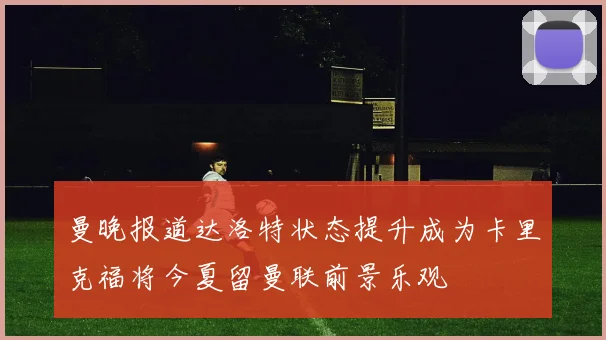 曼晚报道达洛特状态提升成为卡里克福将今夏留曼联前景乐观
