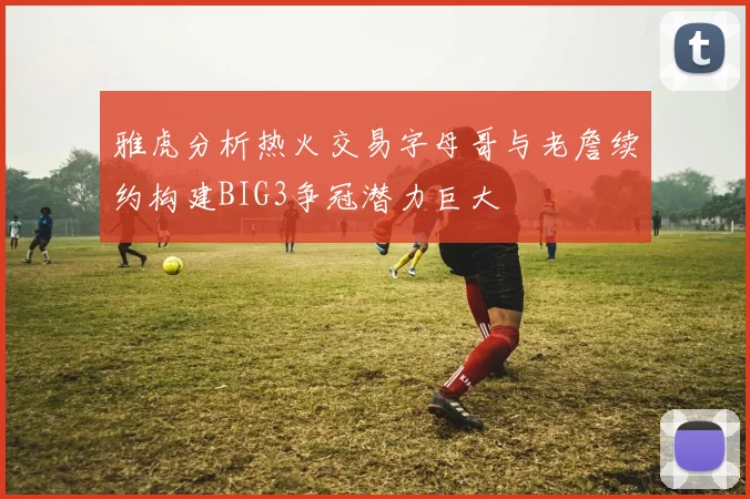 雅虎分析热火交易字母哥与老詹续约构建BIG3争冠潜力巨大