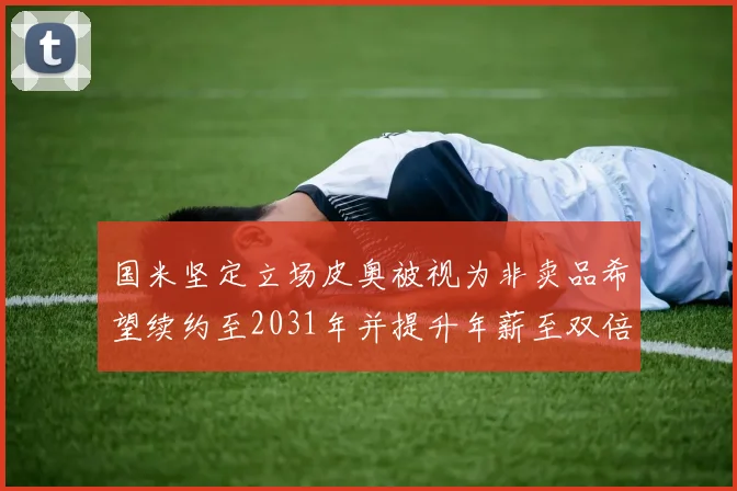国米坚定立场皮奥被视为非卖品希望续约至2031年并提升年薪至双倍水平