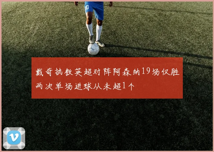 戴奇执教英超对阵阿森纳19场仅胜两次单场进球从未超1个