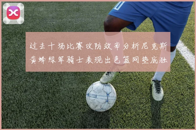过去十场比赛攻防效率分析尼克斯黄蜂绿军骑士表现出色篮网垫底独占鳌头