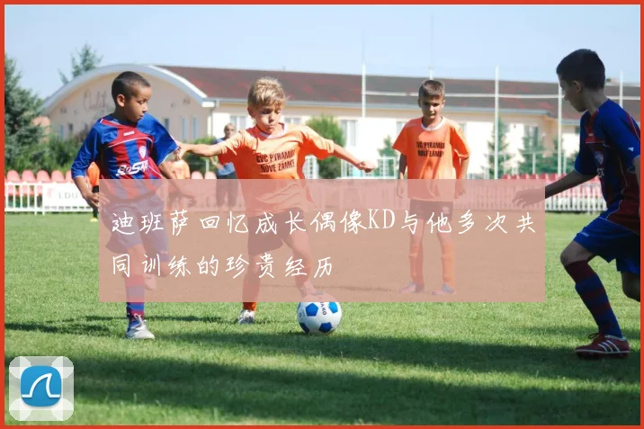 迪班萨回忆成长偶像KD与他多次共同训练的珍贵经历