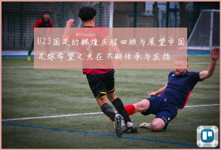 U23国足的辉煌历程回顾与展望中国足球希望之光在不断传承与发扬