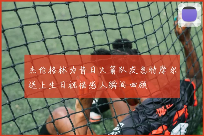 杰伦格林为昔日火箭队友惠特摩尔送上生日祝福感人瞬间回顾