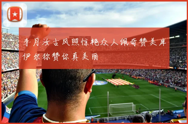李月汝古风照惊艳众人佩奇赞美库伊尔称赞你真美丽