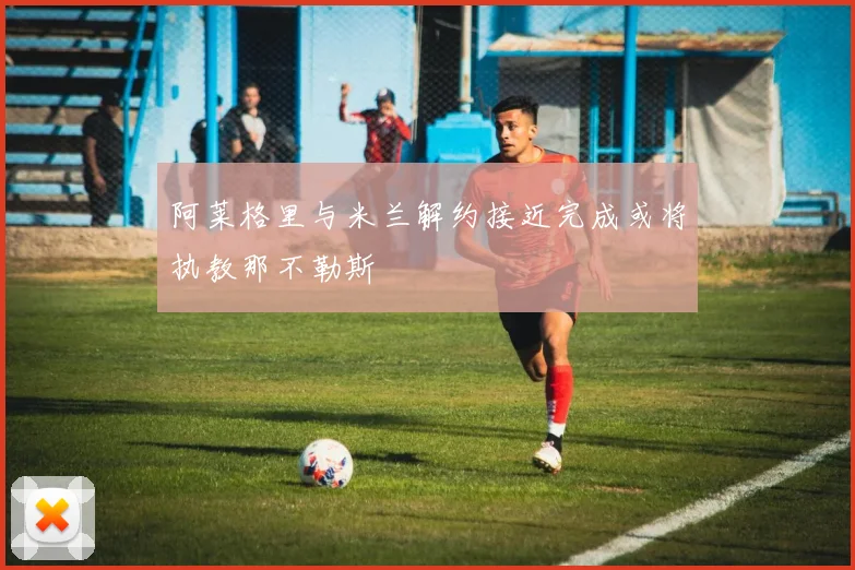 阿莱格里与米兰解约接近完成或将执教那不勒斯