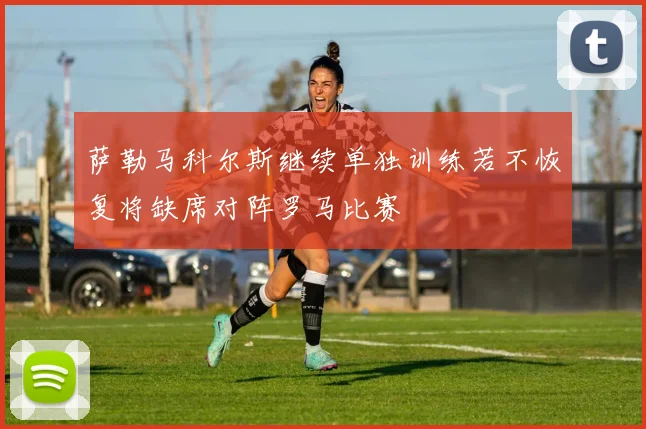 萨勒马科尔斯继续单独训练若不恢复将缺席对阵罗马比赛