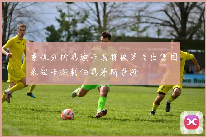 意媒分析恩迪卡或将被罗马出售国米纽卡热刺伯恩茅斯争抢