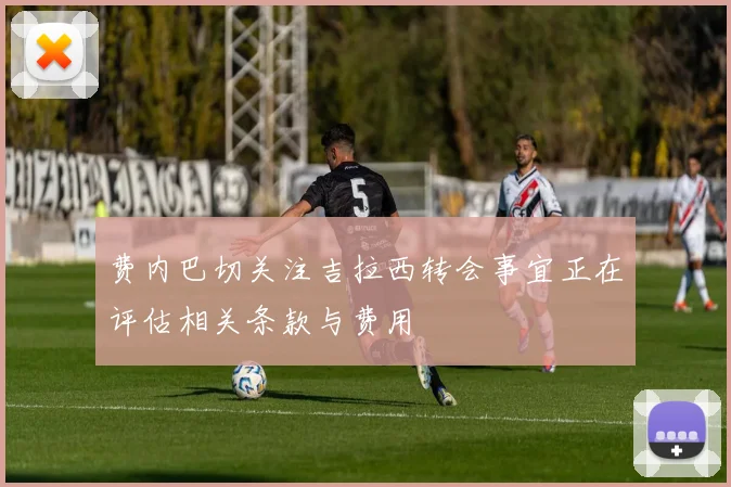 费内巴切关注吉拉西转会事宜正在评估相关条款与费用