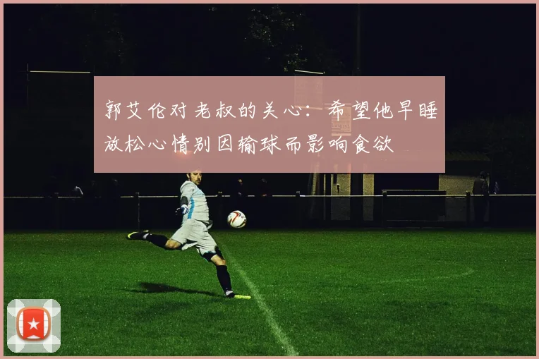 郭艾伦对老叔的关心：希望他早睡放松心情别因输球而影响食欲