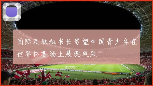国际足联秘书长寄望中国青少年在世界杯赛场上展现风采