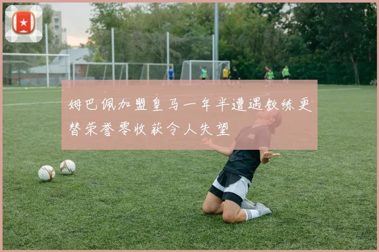 姆巴佩加盟皇马一年半遭遇教练更替荣誉零收获令人失望