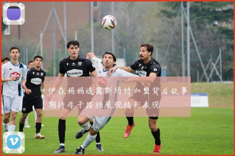 伊森妈妈透露斯玛特加盟背后故事期待母子搭档展现精彩表现