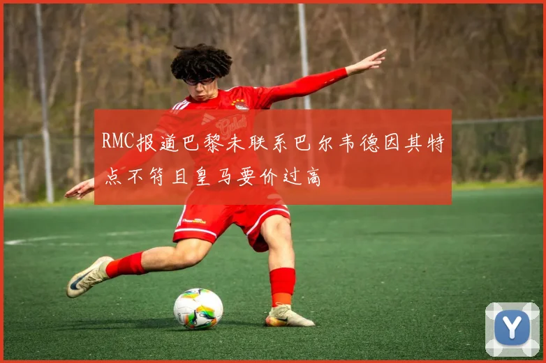 RMC报道巴黎未联系巴尔韦德因其特点不符且皇马要价过高