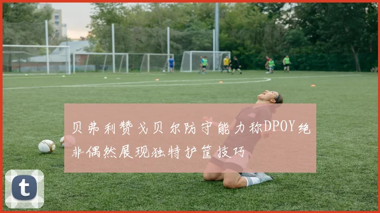 贝弗利赞戈贝尔防守能力称DPOY绝非偶然展现独特护筐技巧