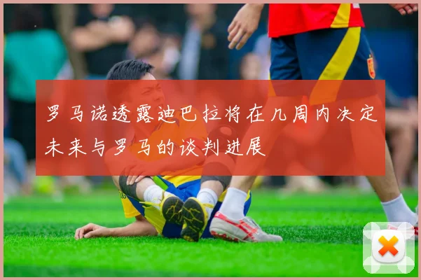 罗马诺透露迪巴拉将在几周内决定未来与罗马的谈判进展