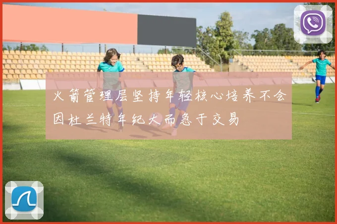火箭管理层坚持年轻核心培养不会因杜兰特年纪大而急于交易