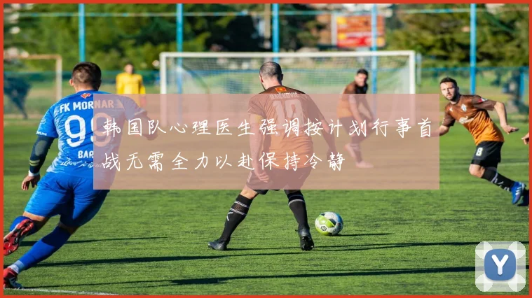 韩国队心理医生强调按计划行事首战无需全力以赴保持冷静